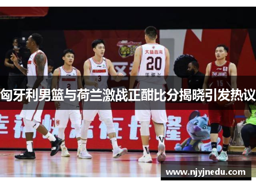 匈牙利男篮与荷兰激战正酣比分揭晓引发热议