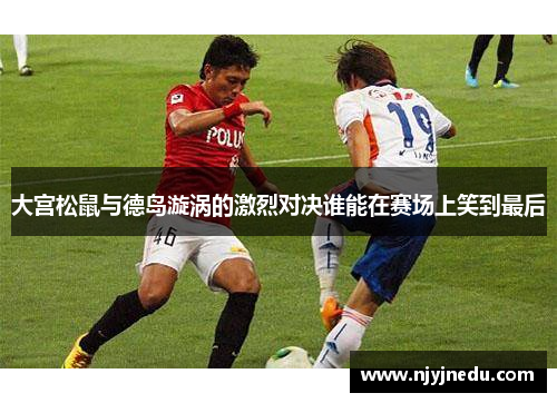 大宫松鼠与德岛漩涡的激烈对决谁能在赛场上笑到最后