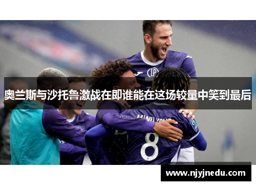 奥兰斯与沙托鲁激战在即谁能在这场较量中笑到最后