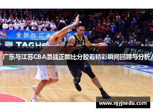 广东与江苏CBA激战正酣比分胶着精彩瞬间回顾与分析
