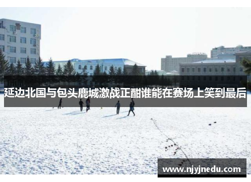 延边北国与包头鹿城激战正酣谁能在赛场上笑到最后